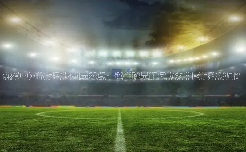 pc28加拿大官网咪牌引力传媒热爱中国的足球运动员盘点：这些球员如何助力中国足球发展？