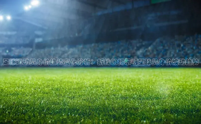 加拿大28圈下载百度取证足球运动员身价趋势变化分析：折线图揭示明星球员身价波动趋势