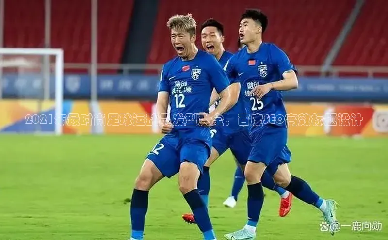 加拿大2.8平台下载极氪智能科技2021年最时尚足球运动员发型大全，百度SEO高效标题设计