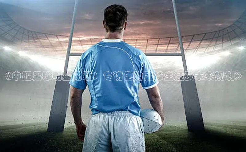 pc28圈下载遥望科技《中超足球明星谢场：专访他的足球生涯及未来规划》