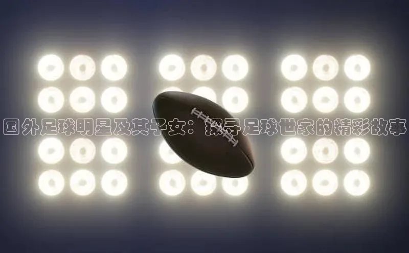 加拿大28开奖结果预测官网百度大脑国外足球明星及其子女：探寻足球世家的精彩故事