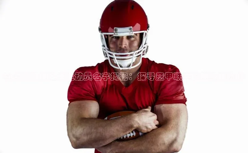 28圈app注册地址光魔科技意大利阿姓足球运动员名字揭秘：探寻意甲联赛的明星球员们