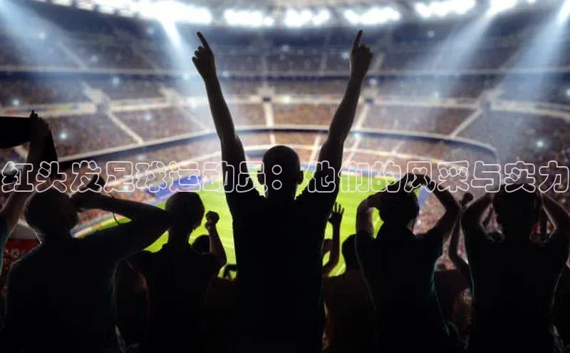 加拿大pc28平台app下载百度百聘红头发足球运动员：他们的风采与实力