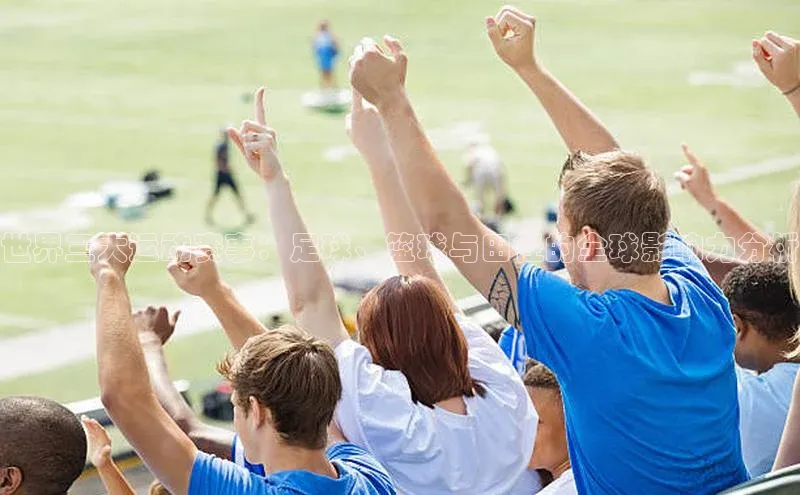 28圈.ccmpc正版一径科技世界三大运动赛事：足球、篮球与田径的全球影响力分析