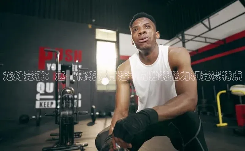 龙舟竞渡：这一传统体育活动的独特魅力和竞赛特点